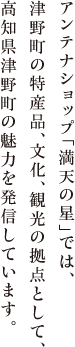 満天の星は津野町の魅力を発信して津野町の情報発信拠点として、特産品の販売、文化、観光情報など津野町の魅力を発信いたします。